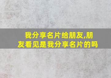 我分享名片给朋友,朋友看见是我分享名片的吗