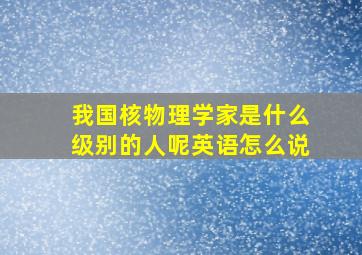 我国核物理学家是什么级别的人呢英语怎么说