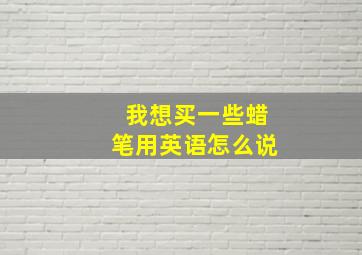 我想买一些蜡笔用英语怎么说