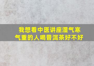 我想看中医讲座湿气寒气重的人喝普洱茶好不好