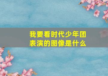 我要看时代少年团表演的图像是什么