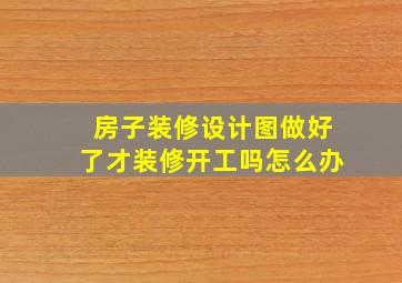 房子装修设计图做好了才装修开工吗怎么办