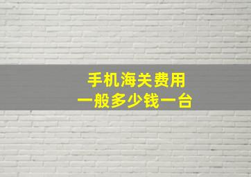 手机海关费用一般多少钱一台