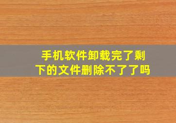 手机软件卸载完了剩下的文件删除不了了吗