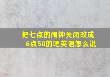 把七点的闹钟关闭改成6点50的吧英语怎么说