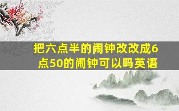 把六点半的闹钟改改成6点50的闹钟可以吗英语