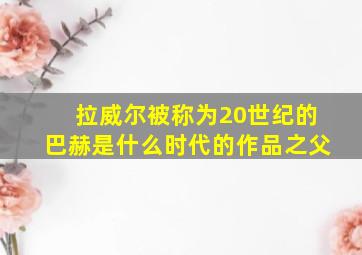 拉威尔被称为20世纪的巴赫是什么时代的作品之父