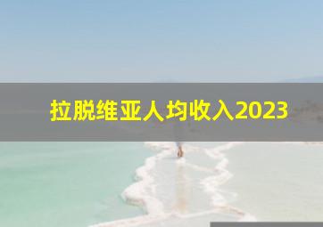 拉脱维亚人均收入2023