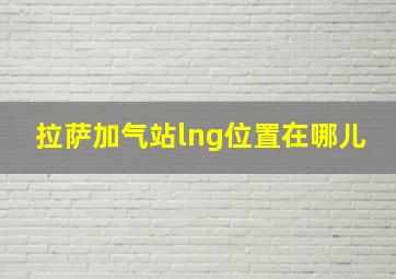 拉萨加气站lng位置在哪儿