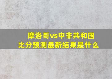 摩洛哥vs中非共和国比分预测最新结果是什么