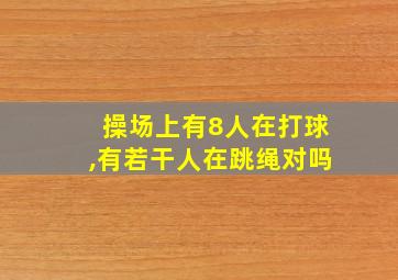 操场上有8人在打球,有若干人在跳绳对吗