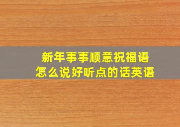 新年事事顺意祝福语怎么说好听点的话英语