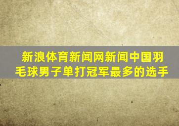 新浪体育新闻网新闻中国羽毛球男子单打冠军最多的选手