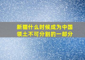 新疆什么时候成为中国领土不可分割的一部分