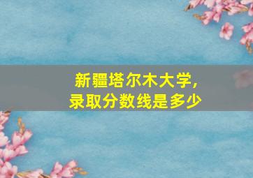 新疆塔尔木大学,录取分数线是多少