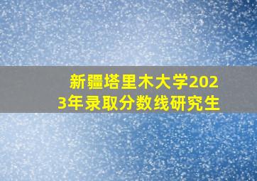 新疆塔里木大学2023年录取分数线研究生