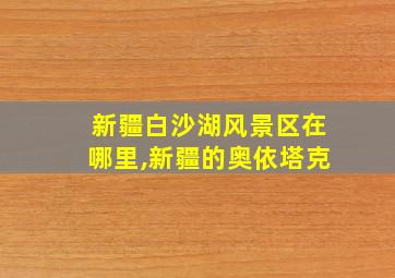 新疆白沙湖风景区在哪里,新疆的奥依塔克