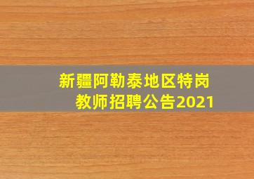 新疆阿勒泰地区特岗教师招聘公告2021