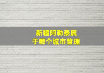 新疆阿勒泰属于哪个城市管理