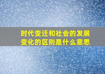 时代变迁和社会的发展变化的区别是什么意思