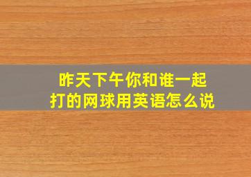 昨天下午你和谁一起打的网球用英语怎么说