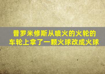 普罗米修斯从喷火的火轮的车轮上拿了一颗火球改成火球