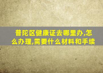 普陀区健康证去哪里办,怎么办理,需要什么材料和手续