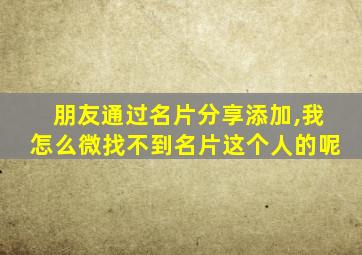 朋友通过名片分享添加,我怎么微找不到名片这个人的呢