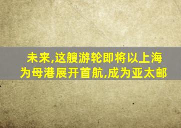 未来,这艘游轮即将以上海为母港展开首航,成为亚太邮