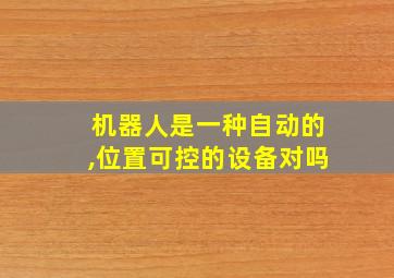 机器人是一种自动的,位置可控的设备对吗