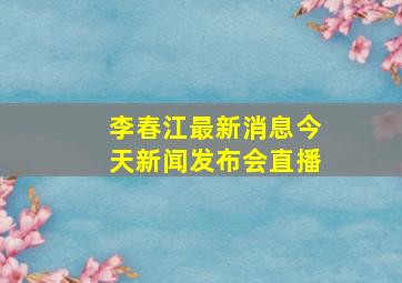 李春江最新消息今天新闻发布会直播