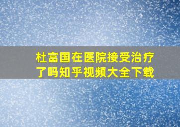 杜富国在医院接受治疗了吗知乎视频大全下载