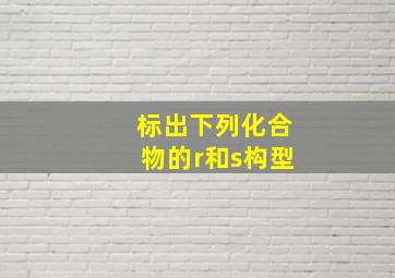 标出下列化合物的r和s构型