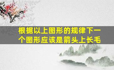 根据以上图形的规律下一个图形应该是箭头上长毛