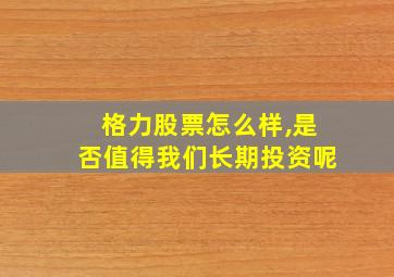 格力股票怎么样,是否值得我们长期投资呢