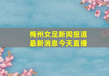 梅州女足新闻报道最新消息今天直播