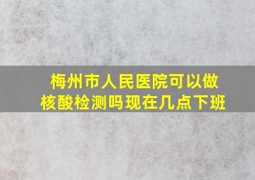 梅州市人民医院可以做核酸检测吗现在几点下班