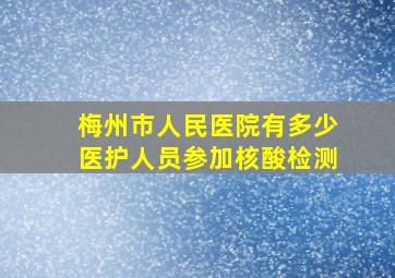 梅州市人民医院有多少医护人员参加核酸检测