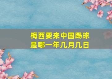 梅西要来中国踢球是哪一年几月几日