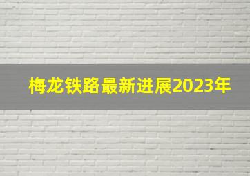 梅龙铁路最新进展2023年