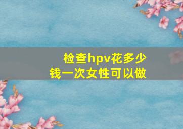 检查hpv花多少钱一次女性可以做