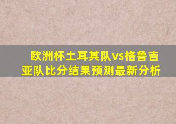 欧洲杯土耳其队vs格鲁吉亚队比分结果预测最新分析