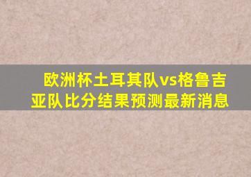 欧洲杯土耳其队vs格鲁吉亚队比分结果预测最新消息