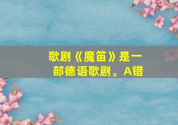 歌剧《魔笛》是一部德语歌剧。A错