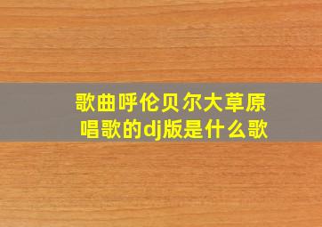 歌曲呼伦贝尔大草原唱歌的dj版是什么歌