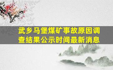 武乡马堡煤矿事故原因调查结果公示时间最新消息