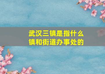 武汉三镇是指什么镇和街道办事处的