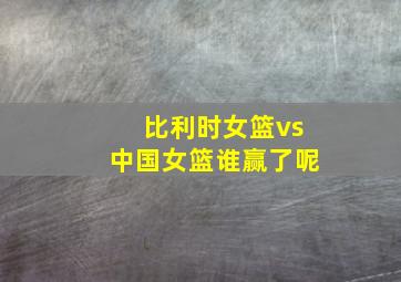 比利时女篮vs中国女篮谁赢了呢