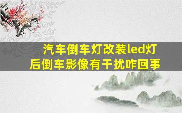 汽车倒车灯改装led灯后倒车影像有干扰咋回事