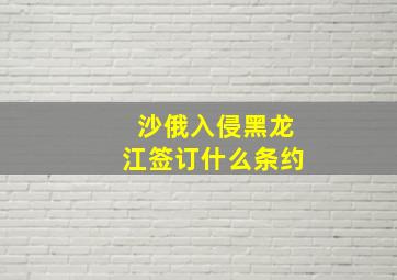 沙俄入侵黑龙江签订什么条约